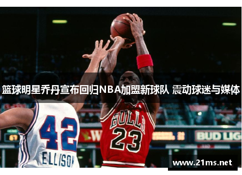 篮球明星乔丹宣布回归NBA加盟新球队 震动球迷与媒体